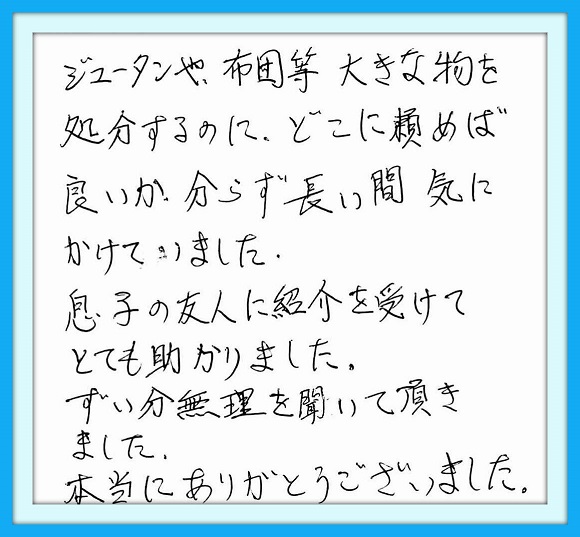 ジュータンや、布団等、大きな物 を処分するのに、どこへ頼めば 良いか分からず長い間気にかけて いました。息子の友人に紹介を 受けてとても助かりました。ずい分 無理を聞いて頂きました。本当に ありがとうございました。